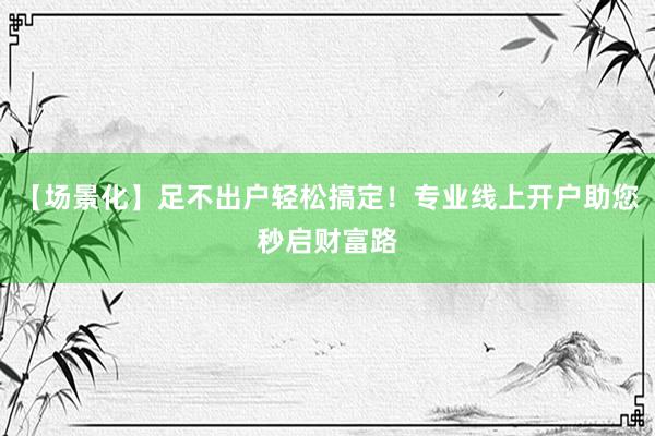 【场景化】足不出户轻松搞定！专业线上开户助您秒启财富路