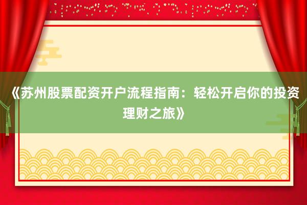 《苏州股票配资开户流程指南:轻松开启你的投资理财之旅》