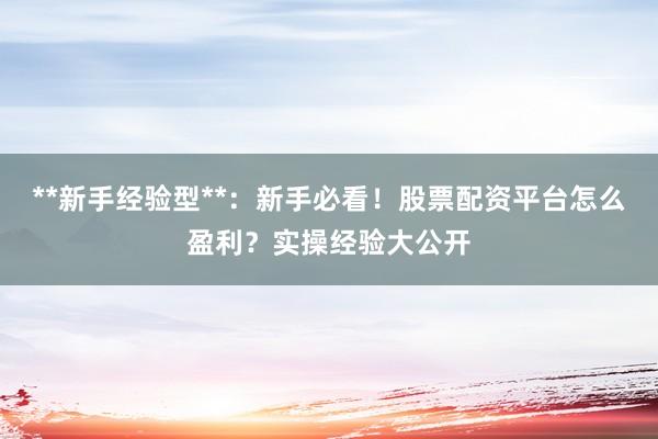 **新手经验型**:新手必看!股票配资平台怎么盈利?实操经验大公开