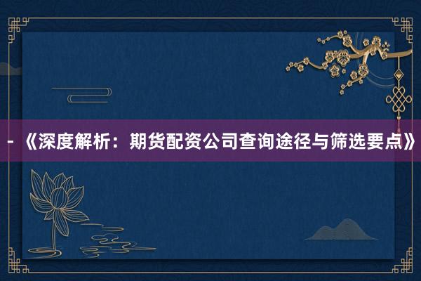 - 《深度解析：期货配资公司查询途径与筛选要点》