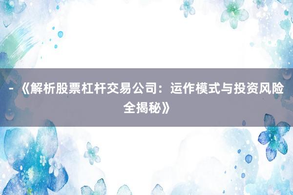 - 《解析股票杠杆交易公司：运作模式与投资风险全揭秘》