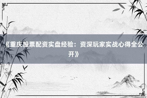 《重庆股票配资实盘经验：资深玩家实战心得全公开》
