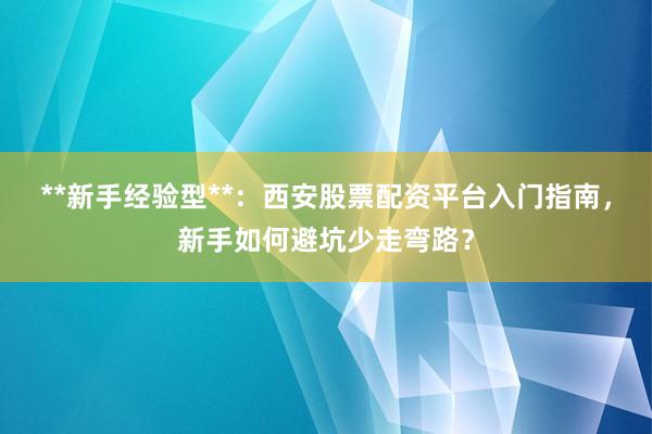 **新手经验型**：西安股票配资平台入门指南，新手如何避坑少走弯路？