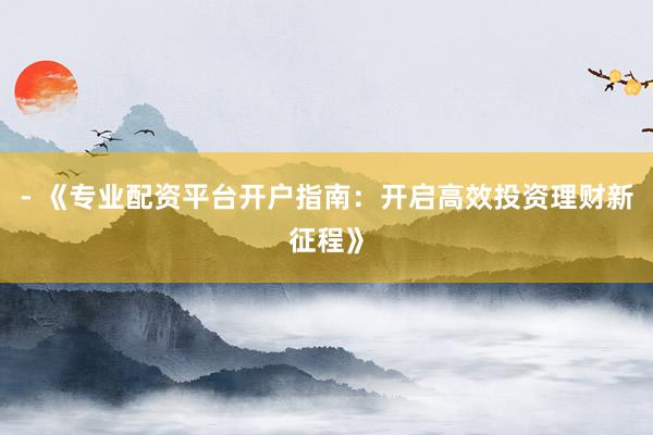 - 《专业配资平台开户指南：开启高效投资理财新征程》