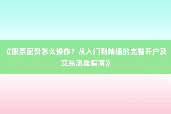 《股票配资怎么操作？从入门到精通的完整开户及交易流程指南》