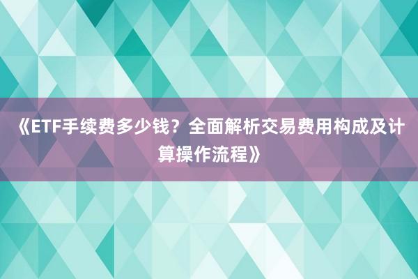 《ETF手续费多少钱？全面解析交易费用构成及计算操作流程》