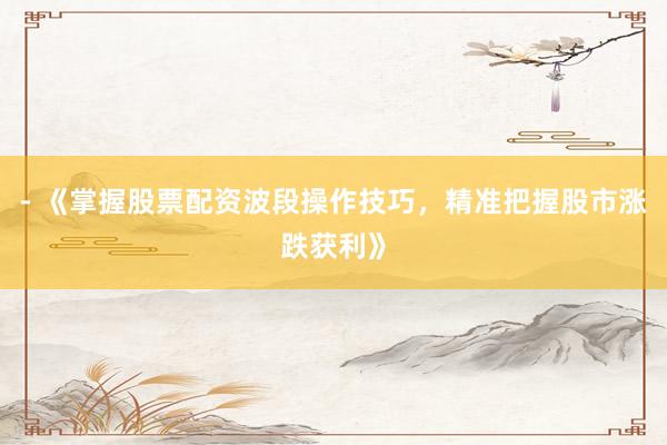 - 《掌握股票配资波段操作技巧，精准把握股市涨跌获利》