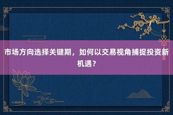 市场方向选择关键期，如何以交易视角捕捉投资新机遇？