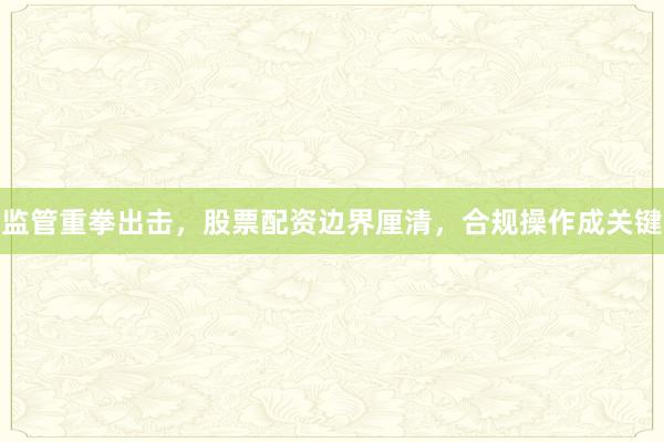 监管重拳出击，股票配资边界厘清，合规操作成关键