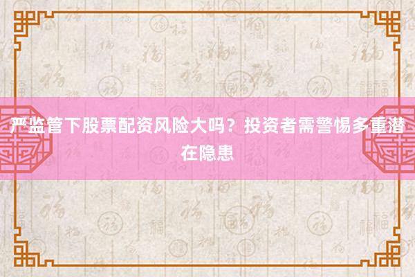严监管下股票配资风险大吗？投资者需警惕多重潜在隐患
