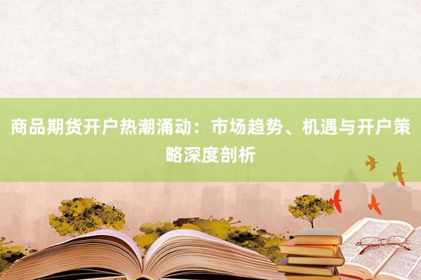 商品期货开户热潮涌动:市场趋势、机遇与开户策略深度剖析