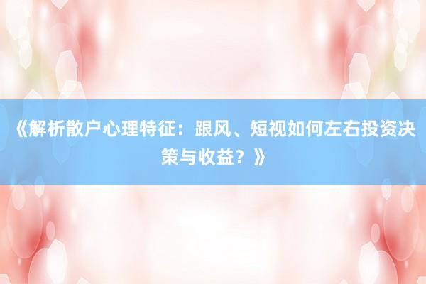 《解析散户心理特征：跟风、短视如何左右投资决策与收益？》