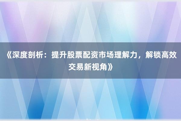 《深度剖析：提升股票配资市场理解力，解锁高效交易新视角》
