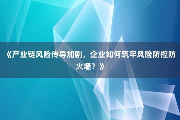 《产业链风险传导加剧，企业如何筑牢风险防控防火墙？》