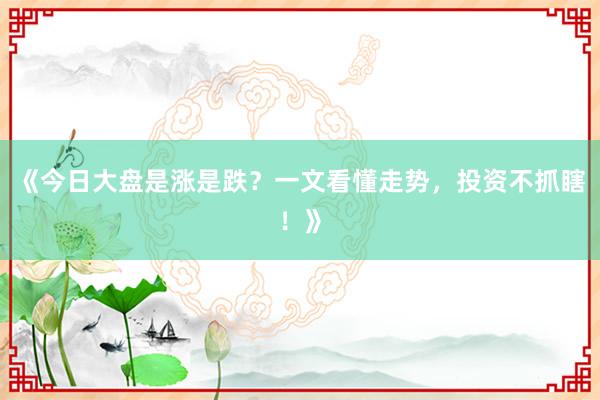 《今日大盘是涨是跌？一文看懂走势，投资不抓瞎！》
