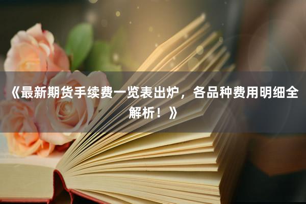 《最新期货手续费一览表出炉，各品种费用明细全解析！》