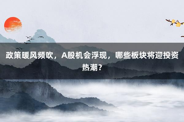 政策暖风频吹，A股机会浮现，哪些板块将迎投资热潮？