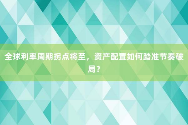 全球利率周期拐点将至，资产配置如何踏准节奏破局？