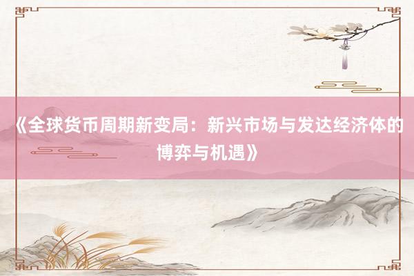 《全球货币周期新变局：新兴市场与发达经济体的博弈与机遇》