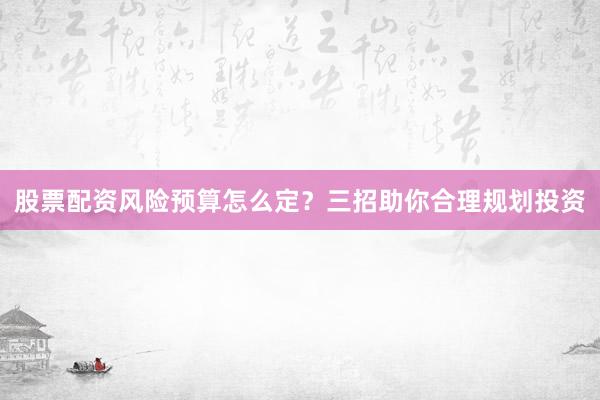 股票配资风险预算怎么定？三招助你合理规划投资