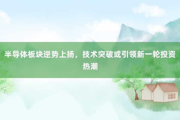 半导体板块逆势上扬，技术突破或引领新一轮投资热潮