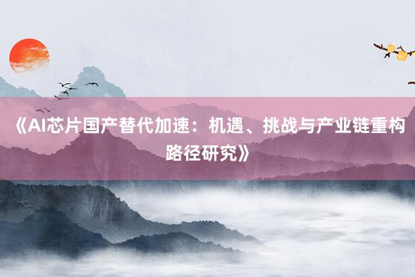 《AI芯片国产替代加速：机遇、挑战与产业链重构路径研究》