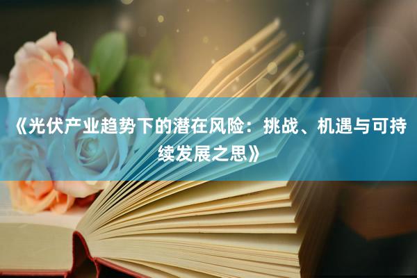 《光伏产业趋势下的潜在风险：挑战、机遇与可持续发展之思》