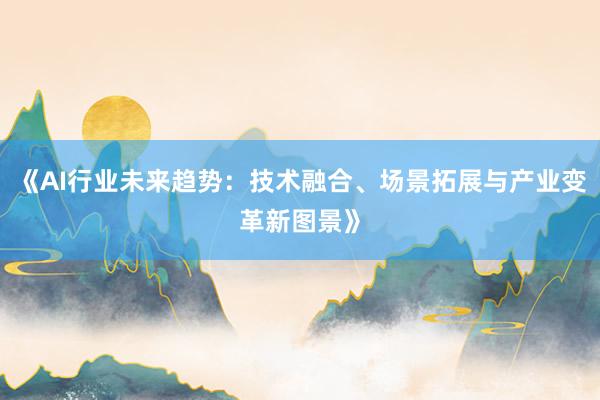 《AI行业未来趋势：技术融合、场景拓展与产业变革新图景》