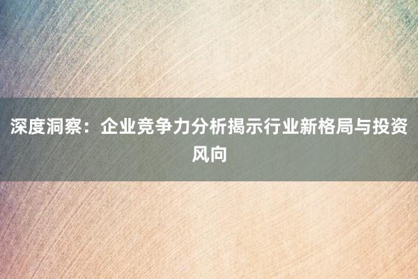 深度洞察：企业竞争力分析揭示行业新格局与投资风向