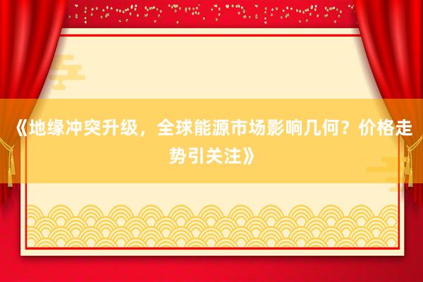 《地缘冲突升级，全球能源市场影响几何？价格走势引关注》